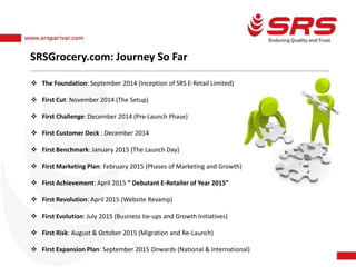 SRSGrocery.com: Journey So Far
 The Foundation: September 2014 (Inception of SRS E-Retail Limited)
 First Cut: November 2014 (The Setup)
 First Challenge: December 2014 (Pre-Launch Phase)
 First Customer Deck : December 2014
 First Benchmark: January 2015 (The Launch Day)
 First Marketing Plan: February 2015 (Phases of Marketing and Growth)
 First Achievement: April 2015 “ Debutant E-Retailer of Year 2015”
 First Revolution: April 2015 (Website Revamp)
 First Evolution: July 2015 (Business tie-ups and Growth Initiatives)
 First Risk: August & October 2015 (Migration and Re-Launch)
 First Expansion Plan: September 2015 Onwards (National & International)
 