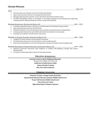 Christie McGeein
Page 2 of 2
2013
 Oversaw sales and customer service for jewelry department.
 Supervised associates and led to strong performance levels.
 Managed departmental customer service operations. Resolved customer issues.
 Provided knowledge transfer to associates as Training Coordinator by promoting and supporting
company policies, safety procedures, mission, values and standards.
TEACHER, KINDERCARE, HUNTINGTON BEACH, CA 2003 – 2011
 Provided comprehensive pre-school care and developed stimulating learning activities.
 Supervised learning activities and field trips.
 Identified students’ social and emotional issues and discussed with parents and guardians.
 Communicated with parents and collaborated with team members to meet goals.
 Awarded for excellence in performance and service.
TEACHER, LA PETTITE ACADEMY, HUNTINGTON BEACH, CA 2001 – 2002
 Taught K-8th
grade students and developed curriculum.
 Provided group and one-on-one instruction to meet academic goals.
 Ensured accommodation to various learning styles and diverse student cultural backgrounds.
TEACHER, REDEEMER LUTHERAN PRESCHOOL, HUNTINGTON BEACH, CA 1995 – 2001
 Delivered classroom instruction with emphasis on student self-confidence, identify and critical
thinking skills.
 Focused on enhancing student interest in learning activities.
Education & CREDENTIALS
Associate of Arts in Early Childhood Education
Orange Coast College, Costa Mesa, CA
California Certified Notary Public
Safety & Health Training
CPR / First Aid Certificates
Volunteer AFFILIATIONS
Volunteer Teacher, Orange County Head Start
Special Needs Physical Therapy Assistant, Middle School Level
Project Self Esteem, Middle School Level
Tutor, Recovery Center
High School Sports Volunteer Sponsor
 