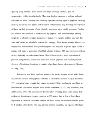 S o m a t o f o r m D i s o r d e r s R . J o h n s o n P a g e | 9
speaking, every individual learns specific and unique meanings of illness, pain and
symptomology within his or her family. Thus some families encourage or embrace an broad
conception of illness, accepting and validating expression of many types of symptoms, including
relatively less severe pain, injuries and discomfort. Other families may discourage the expression
of illness and limit acceptance of only relatively very severe and/or painful symptoms. Families
and intimates also may learn to “communicate by symptom” with shared meanings allowing
symptoms to substitute for direct expression of feelings. For example, children may learn that
when their mother has a headache it means she’s unhappy. These learned attitudes influence the
interpretation and attentional focus paid to symptoms and may result in greater report of FSS in
families with inclusive conception of and high attention to illness. FSS may vary in type or form,
as well, depending on socio-cultural norms. Thus in North America, where heart disease is
prevalent and publicized, somaticizers more often present symptoms such as chest pain and
shortness of breath than do patients in countries where heart disease is less common (Kirmayer
& Young, 1998).
Researchers have found significant evidence that learned attitudes toward health, illness
and particular diseases and symptoms contribute to somatoform disorders. Craig & Boardman
1994 longitudinal study revealed that patients presenting FSS are significantly more likely to
have been sick or witnessed negative health events in childhood (T. K. Craig, Boardman, Mills,
& Daly-Jones, 1993). This exposure may have the effect of making illness seem a more likely
explanation for ambiguous somatic symptoms to FSS patients than to those without illness
experiences in childhood. In addition children and adults witness the secondary benefits gained
by ill members of the family, who may get extra attention, sympathy, and support. It has been
 