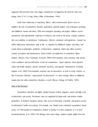 S o m a t o f o r m D i s o r d e r s R . J o h n s o n P a g e | 10
suggested that personal crisis may trigger somatization by triggering the need for extra care
during crisis (T. K. J. Craig, Drake, Mills, & Boardman, 1994).
Aside from witnessing or experience illness, other environmental factors serve to
heighten the risk of somatoform disorder, particularly parental neglect, non-contingent parenting,
and childhood trauma and abuse. With non-contingent parenting and neglect children receive
inconsistent and unpredictable responses to behavior and events in the home, causing confusion
that can contribute to alexithymia. Furthermore, effective emotional self-regulation-- learned via
stable child-parent interactions early in life—is impeded by childhood neglect and abuse, and
sexual abuse is particularly predictive of dissociative symptoms which may affect accurate
somatic perception and interpretation, both of which are implicated in somatoform illness
(Spitzer, Barnow, Gau, Freyberger, & Grabe, 2008). Post-traumatic stress reactions map closely
to the conditions that put individuals at risk for somatization: hyper-vigilance about physical
safety and bodily integrity, greater emotional reactivity, and negative interpretation of stimuli
(Spitzer et al., 2009). Post-traumatic response may be dissociative as well as overly reactive, so
that Conversion Disorder –characterized by dissociation—is more strongly linked to childhood
trauma than the other somatoform disorders as well. (Brown, Schrag, & Trimble, 2005)
State of the Research
Somatoform disorders are highly studied because of their enigmatic nature and high costs
to individuals and society. Prevalence rates are supported by large-scale and archival studies,
particularly in northern European nations with access to thousands of patients and patient records
in nationalized health care systems. For example one Danish team conducted a population based
survey of 7,466 people for somatization defined as having 6 or more symptoms in 2 or more
locations(Ladwig, et al., 2001). The findings from such a large, random sample pulled from the
 