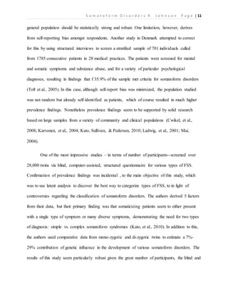 S o m a t o f o r m D i s o r d e r s R . J o h n s o n P a g e | 11
general population should be statistically strong and robust. One limitation, however, derives
from self-reporting bias amongst respondents. Another study in Denmark attempted to correct
for this by using structured interviews to screen a stratified sample of 701 individuals culled
from 1785 consecutive patients in 28 medical practices. The patients were screened for mental
and somatic symptoms and substance abuse, and for a variety of particular psychological
diagnoses, resulting in findings that f 35.9% of the sample met criteria for somatoform disorders
(Toft et al., 2005). In this case, although self-report bias was minimized, the population studied
was not random but already self-identified as patients, which of course resulted in much higher
prevalence findings. Nonetheless prevalence findings seem to be supported by solid research
based on large samples from a variety of community and clinical populations (Cwikel, et al.,
2008; Karvonen, et al., 2004; Kato, Sullivan, & Pedersen, 2010; Ladwig, et al., 2001; Mai,
2004).
One of the most impressive studies – in terms of number of participants--screened over
28,000 twins via blind, computer-assisted, structured questionnaire for various types of FSS.
Confirmation of prevalence findings was incidental , to the main objective of this study, which
was to use latent analysis to discover the best way to categorize types of FSS, to in light of
controversies regarding the classification of somatoform disorders. The authors derived 5 factors
from their data, but their primary finding was that somaticizing patients seem to either present
with a single type of symptom or many diverse symptoms, demonstrating the need for two types
of diagnosis: simple vs. complex somatoform syndromes (Kato, et al., 2010). In addition to this,
the authors used comparative data from mono-zygotic and di-zygotic twins to estimate a 7%-
29% contribution of genetic influence in the development of various somatoform disorders. The
results of this study seem particularly robust given the great number of participants, the blind and
 