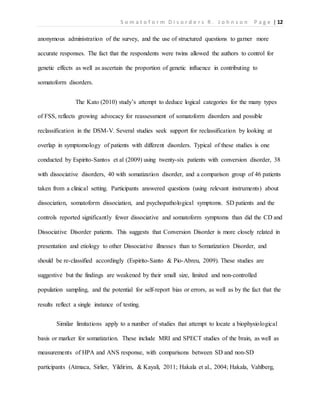 S o m a t o f o r m D i s o r d e r s R . J o h n s o n P a g e | 12
anonymous administration of the survey, and the use of structured questions to garner more
accurate responses. The fact that the respondents were twins allowed the authors to control for
genetic effects as well as ascertain the proportion of genetic influence in contributing to
somatoform disorders.
The Kato (2010) study’s attempt to deduce logical categories for the many types
of FSS, reflects growing advocacy for reassessment of somatoform disorders and possible
reclassification in the DSM-V. Several studies seek support for reclassification by looking at
overlap in symptomology of patients with different disorders. Typical of these studies is one
conducted by Espirito-Santos et al (2009) using twenty-six patients with conversion disorder, 38
with dissociative disorders, 40 with somatization disorder, and a comparison group of 46 patients
taken from a clinical setting. Participants answered questions (using relevant instruments) about
dissociation, somatoform dissociation, and psychopathological symptoms. SD patients and the
controls reported significantly fewer dissociative and somatoform symptoms than did the CD and
Dissociative Disorder patients. This suggests that Conversion Disorder is more closely related in
presentation and etiology to other Dissociative illnesses than to Somatization Disorder, and
should be re-classified accordingly (Espirito-Santo & Pio-Abreu, 2009). These studies are
suggestive but the findings are weakened by their small size, limited and non-controlled
population sampling, and the potential for self-report bias or errors, as well as by the fact that the
results reflect a single instance of testing.
Similar limitations apply to a number of studies that attempt to locate a biophysiological
basis or marker for somatization. These include MRI and SPECT studies of the brain, as well as
measurements of HPA and ANS response, with comparisons between SD and non-SD
participants (Atmaca, Sirlier, Yildirim, & Kayali, 2011; Hakala et al., 2004; Hakala, Vahlberg,
 