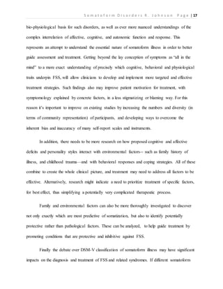S o m a t o f o r m D i s o r d e r s R . J o h n s o n P a g e | 17
bio-physiological basis for such disorders, as well as ever more nuanced understandings of the
complex interrelation of affective, cognitive, and autonomic function and response. This
represents an attempt to understand the essential nature of somatoform illness in order to better
guide assessment and treatment. Getting beyond the lay conception of symptoms as “all in the
mind” to a more exact understanding of precisely which cognitive, behavioral and physiological
traits underpin FSS, will allow clinicians to develop and implement more targeted and effective
treatment strategies. Such findings also may improve patient motivation for treatment, with
symptomology explained by concrete factors, in a less stigmatizing or blaming way. For this
reason it’s important to improve on existing studies by increasing the numbers and diversity (in
terms of community representation) of participants, and developing ways to overcome the
inherent bias and inaccuracy of many self-report scales and instruments.
In addition, there needs to be more research on how proposed cognitive and affective
deficits and personality styles interact with environmental factors-- such as family history of
illness, and childhood trauma—and with behavioral responses and coping strategies. All of these
combine to create the whole clinical picture, and treatment may need to address all factors to be
effective. Alternatively, research might indicate a need to prioritize treatment of specific factors,
for best effect, thus simplifying a potentially very complicated therapeutic process.
Family and environmental factors can also be more thoroughly investigated to discover
not only exactly which are most predictive of somatization, but also to identify potentially
protective rather than pathological factors. These can be analyzed, to help guide treatment by
promoting conditions that are protective and inhibitive against FSS.
Finally the debate over DSM-V classification of somatoform illness may have significant
impacts on the diagnosis and treatment of FSS and related syndromes. If different somatoform
 