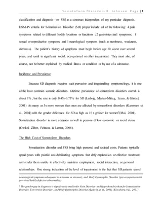 S o m a t o f o r m D i s o r d e r s R . J o h n s o n P a g e | 2
classification and diagnosis—or FSS as a construct independent of any particular diagnosis.
DSM-IV criteria for Somatization Disorder (SD) proper include all of the following: 4 pain
symptoms related to different bodily locations or functions ; 2 gastrointestinal symptoms; 1
sexual or reproductive symptom; and 1 neurological symptom (such as numbness, weakness,
dizziness). The patient’s history of symptoms must begin before age 30, occur over several
years, and result in significant social, occupational or other impairment. They must also, of
course, not be better explained by medical illness or condition or by use of a substance.
Incidence and Prevalence
Because SD diagnosis requires such pervasive and longstanding symptomology, it is one
of the least common somatic disorders. Lifetime prevalence of somatoform disorders overall is
about 1% , but the rate is only 0.4%-0.75% for SD (Ladwig, Marten-Mittag, Erazo, & Gündel,
2001) As many as 5x more women than men are affected by somatoform disorders (Karvonen et
al., 2004) with the gender difference for SD as high as 10 x greater for women2(Mai, 2004).
Somatization disorder is more common as well in persons of low economic or social status
(Cwikel, Zilber, Feinson, & Lerner, 2008).
The High Cost of Somatoform Disorders
Somatization disorder and FSS bring high personal and societal costs. Patients typically
spend years with painful and debilitating symptoms that defy explanation or effective treatment
and render them unable to effectively maintain employment, social interaction, or personal
relationships. One strong indication of the level of impairment is the fact that SD patients spend
neurological symptoms subsequent to a trauma or stressor); and Body Dysmorphic Disorder (pre-occupation with
perceived bodily defect or abnormality)
2
The gendergap in diagnosisis significantly smaller for Pain Disorder and Hypochondria than for Somatization
Disorder, Conversion Disorder , and Body Dysmorphic Disorder.(Ladwig, et al., 2001) (Kuwabara et al., 2007)
 