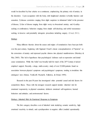 S o m a t o f o r m D i s o r d e r s R . J o h n s o n P a g e | 5
would be described by four criteria on a continuum, emphasizing the primary role of anxiety in
the disorders: 1) pre-occupation with the body, with heightened attention to bodily function and
sensation; 2) disease conviction ranging from slight suspicion to delusional belief in the presence
of disease; 3) fear of disease ranging from slight worry to obsessional anxiety; and 4) safety-
seeking or confirmatory behaviors ranging from simple self-checking and verbal reassurance-
seeking, to invasive and potentially iatrogenic procedures including surgery. (Creed, 2011).
Etiology
Many different theories about the causes and origins of somatization have been put forth
over the past century, beginning with Sigmund Freud’s classic conceptualization of “hysteria” as
the conversion of anxiety and repressed psychic distress into physical manifestations (Merskey &
Mai, 2005) . This led to hypotheses that psychological defenses such as repression and denial
cause somatization. While this belief was broadly held for much of the 20th Century it lacked
empirical support. Recently, a large, multi-country study of over 25,000 patients found no
association between physical symptoms and psychological symptoms, tending to invalidate this
etiological view (Simon, VonKorff, Piccinelli, Fullerton, & Ormel, 1999).
Research in the past 30 years has investigated other potential causal and risk factors for
somatoform illness. Those with the strongest research support include: inherited risk for
emotional responsivity to physical sensations; deficient emotional self-regulation; learned
behaviors and attitudes; and environmental factors.
Etiology: Inherited Risk for Emotional Response to Symptoms
The first category describes a set of inherited traits including somatic sensitivity, high
emotional reactivity to stimuli, and a predisposition to negative affect (studied operationally
 