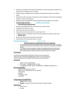 Agreeing recommendations with relevant staff members to make improvements to operations and
helping to secure backing for them in meetings;
 Preparing reports to highlight issues and problems and distributing the reports to the relevant
people.
 Assessing how well the business is complying to rules and regulations and informing management
whether any issues need addressing.
 Managing a variety of stakeholders and their expectations through regular communications.
 Keys Group services Junior accountant
• Accounting & payroll part:
 Issuing and Calculating Debit notes, credit notes and invoices for clients.
 Preparing journal entries on comsys .
 Checking our bank accounts every day.
 Paying clients social insurance and tax insurance every month.
 Transferring salaries to employees of each client after receiving their payments of debit notes.
• Admin part:
 Send emails with debit notes and invoices to each client.
 Chasing clients who didn't pay debit notes or invoices.
Account Executive March 2012
Horof Group For Hospitality &Service industry
• I’m representing hotels owning companies before international administration companies
for carrying out supervisory and following up tasks required for pre-opening and operation
phases.
• I’m working on Assets management program and establishments by bar-code system
which help the owning companies to preserve the fixed assets within their projects as
these assets represent a large percent of the capital and costs of the project.
Training:
Commercial International Bank (CIB) 2009. (Customer services department)
National Society General Bank (NSGB) 2008.(customer services department)
Misr Iran Development Bank (MIDB) 2008.(customer services department)
Courses:
• English courses in Berlitz (2010).
• ICDL course. REHABILITATION OF ICDL
• (IT, WINDOWS, WORD, EXCEL, POWERPOINT, INTERNET,ACCESS) (2011).
Personal Skills:
• Ability to work under stress, full time.
• Ability to work individually and as a co-operative.
• Hard working.
• Creative.
• Presentation skills.
• Leadership.
Languages Capabilities:
• Arabic: Mother Tongue.
• English: Very good Command of both written and spoken English.
Interests:
• Surfing the net.
• Drawing.
 
