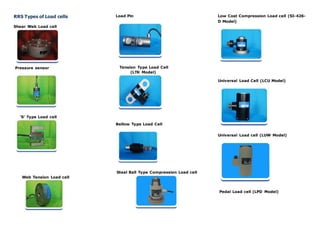 RRS Types of Load cells
Shear Web Load cell
Pressure sensor
‘S’ Type Load cell
Web Tension Load cell
Load Pin
Tension Type Load Cell
(LTK Model)
Bellow Type Load Cell
Steel Ball Type Compression Load cell
Low Cost Compression Load cell (SI-426-
D Model)
Universal Load Cell (LCU Model)
Universal Load cell (LUW Model)
Pedal Load cell (LPD Model)
 
