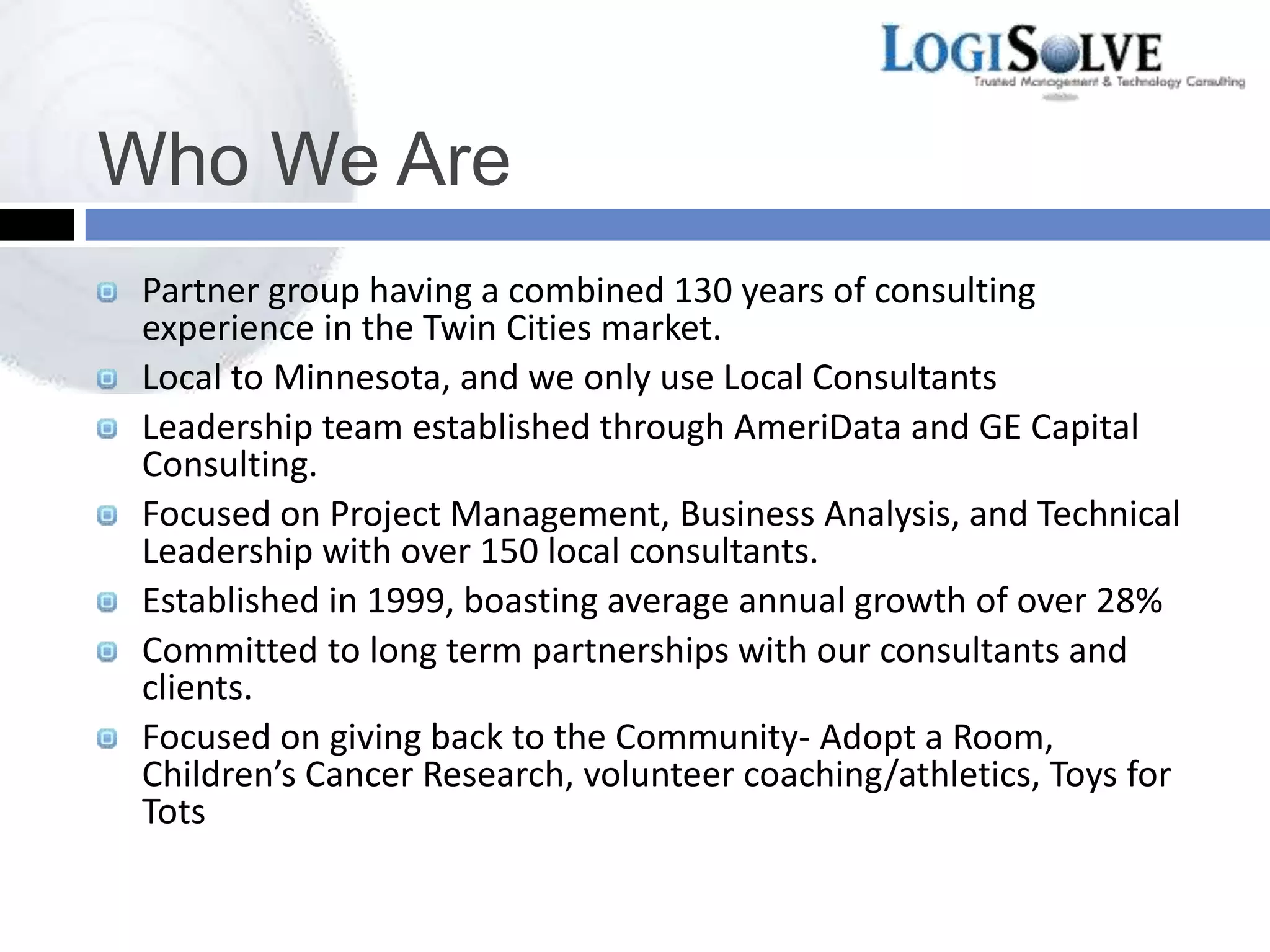 Who We Are
Partner group having a combined 130 years of consulting
experience in the Twin Cities market.
Local to Minnesota, and we only use Local Consultants
Leadership team established through AmeriData and GE Capital
Consulting.
Focused on Project Management, Business Analysis, and Technical
Leadership with over 150 local consultants.
Established in 1999, boasting average annual growth of over 28%
Committed to long term partnerships with our consultants and
clients.
Focused on giving back to the Community- Adopt a Room,
Children’s Cancer Research, volunteer coaching/athletics, Toys for
Tots
 