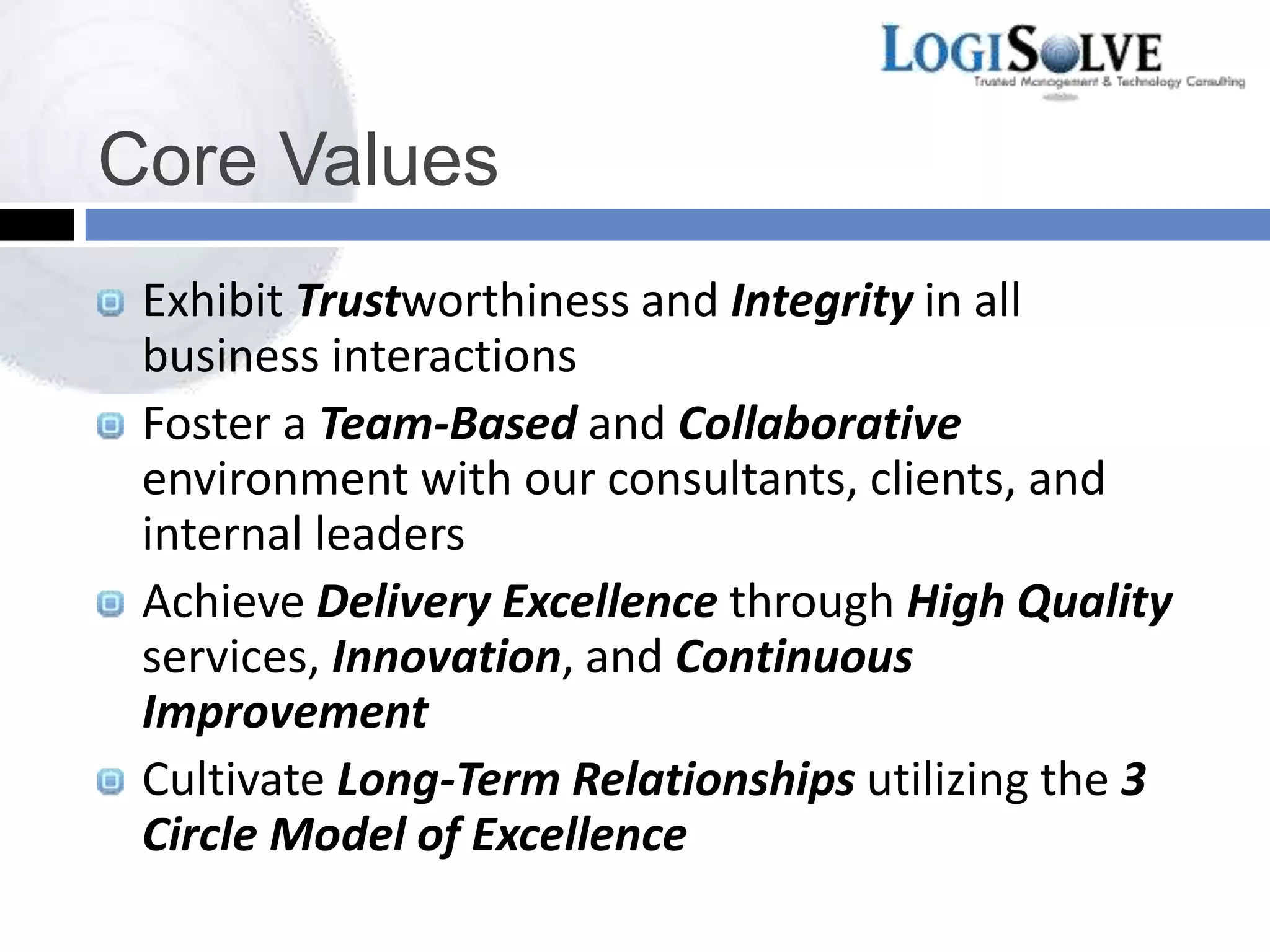 Core Values
Exhibit Trustworthiness and Integrity in all
business interactions
Foster a Team-Based and Collaborative
environment with our consultants, clients, and
internal leaders
Achieve Delivery Excellence through High Quality
services, Innovation, and Continuous
Improvement
Cultivate Long-Term Relationships utilizing the 3
Circle Model of Excellence
 