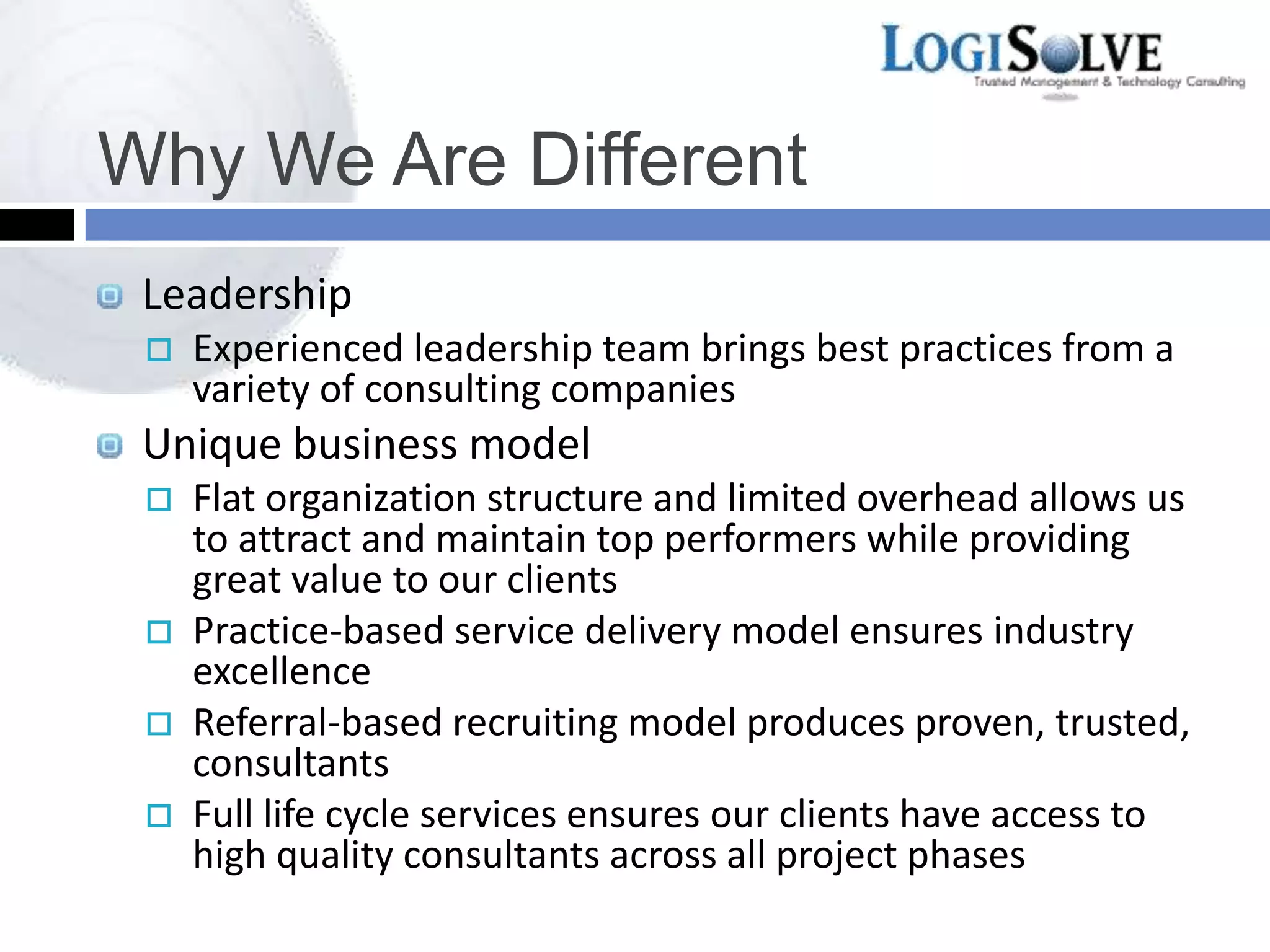 Why We Are Different
Leadership
 Experienced leadership team brings best practices from a
variety of consulting companies
Unique business model
 Flat organization structure and limited overhead allows us
to attract and maintain top performers while providing
great value to our clients
 Practice-based service delivery model ensures industry
excellence
 Referral-based recruiting model produces proven, trusted,
consultants
 Full life cycle services ensures our clients have access to
high quality consultants across all project phases
 
