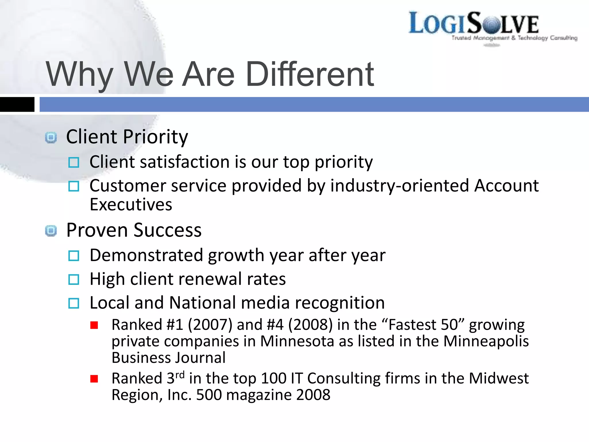 Why We Are Different
Client Priority
 Client satisfaction is our top priority
 Customer service provided by industry-oriented Account
Executives
Proven Success
 Demonstrated growth year after year
 High client renewal rates
 Local and National media recognition
 Ranked #1 (2007) and #4 (2008) in the “Fastest 50” growing
private companies in Minnesota as listed in the Minneapolis
Business Journal
 Ranked 3rd in the top 100 IT Consulting firms in the Midwest
Region, Inc. 500 magazine 2008
 