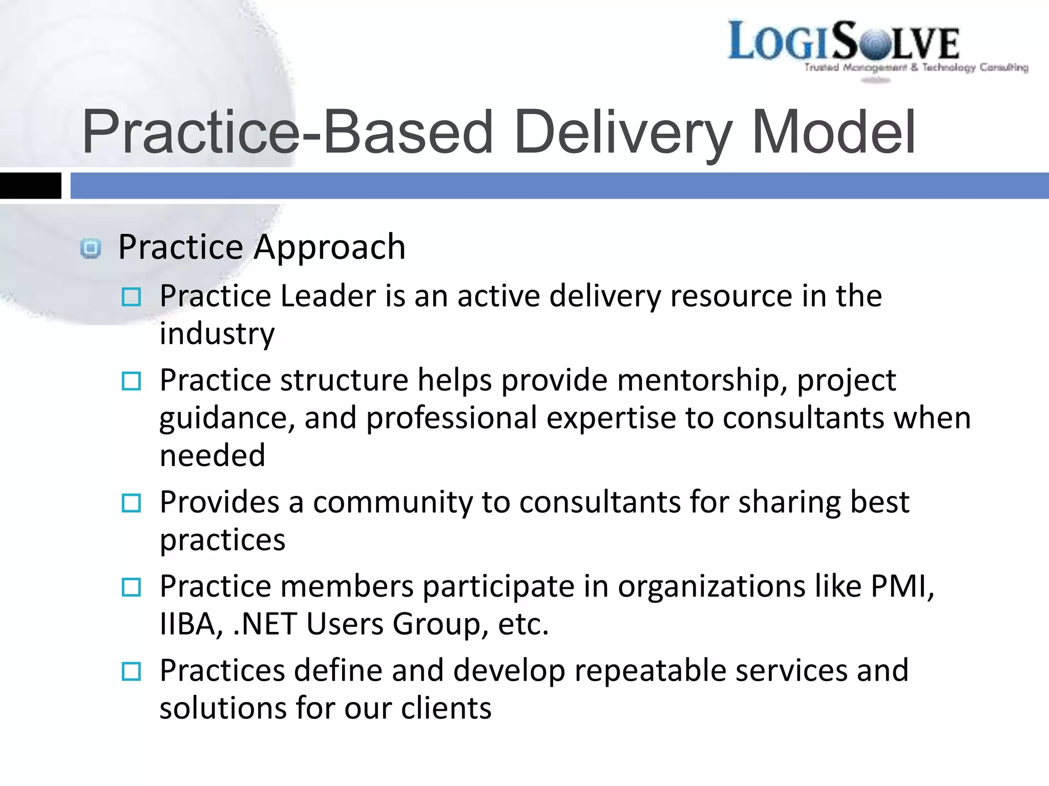 Practice-Based Delivery Model
Practice Approach
 Practice Leader is an active delivery resource in the
industry
 Practice structure helps provide mentorship, project
guidance, and professional expertise to consultants when
needed
 Provides a community to consultants for sharing best
practices
 Practice members participate in organizations like PMI,
IIBA, .NET Users Group, etc.
 Practices define and develop repeatable services and
solutions for our clients
 