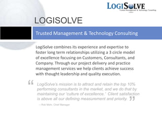LogiSolve combines its experience and expertise to
foster long term relationships utilizing a 3 circle model
of excellence focusing on Customers, Consultants, and
Company. Through our project delivery and practice
management services we help clients achieve success
with thought leadership and quality execution.
Trusted Management & Technology Consulting
LOGISOLVE
LogiSolve’s mission is to attract and retain the top 10%
performing consultants in the market, and we do that by
maintaining our ‘culture of excellence.’ Client satisfaction
is above all our defining measurement and priority.
-- Rob Mohr, Chief Manager
“
”
 