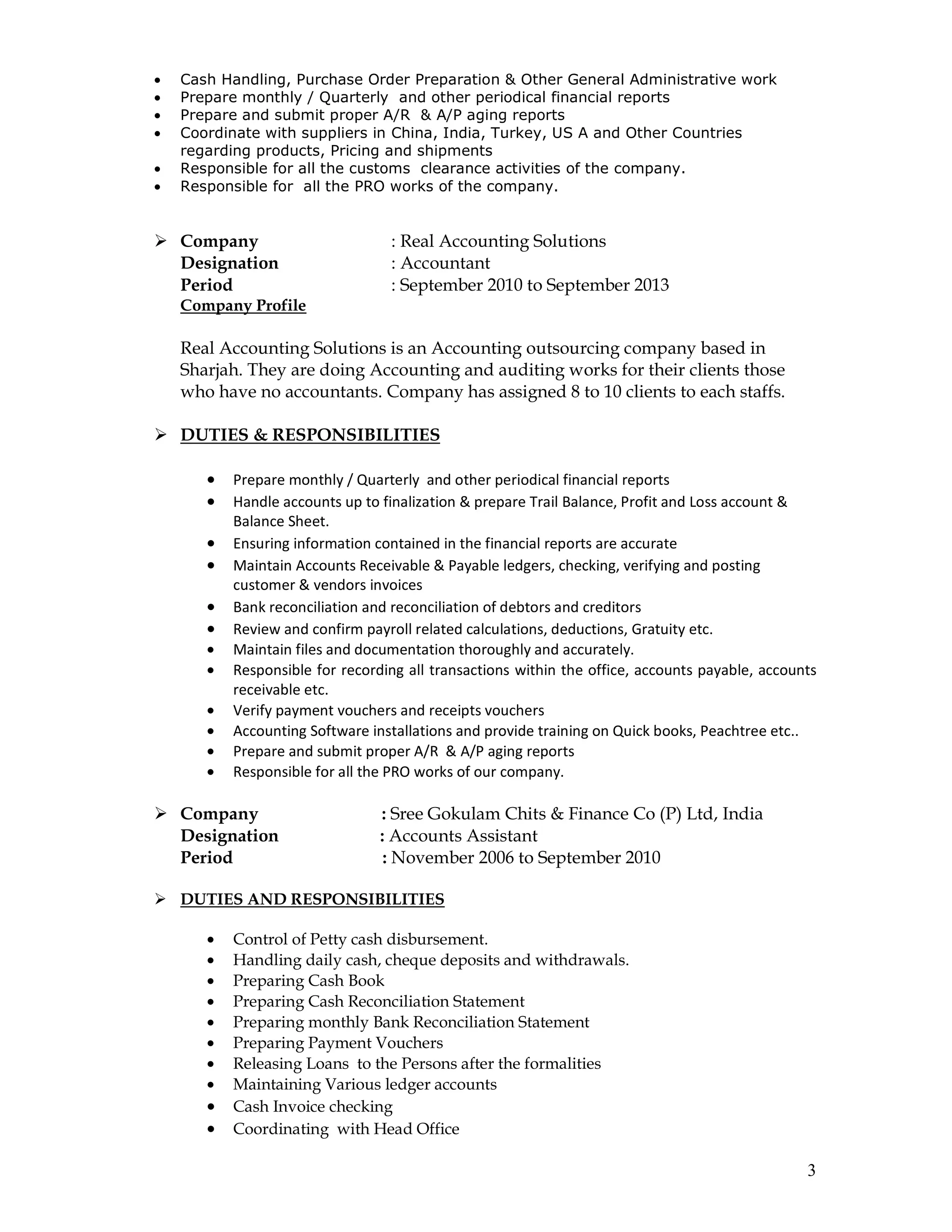 3
• Cash Handling, Purchase Order Preparation & Other General Administrative work
• Prepare monthly / Quarterly and other periodical financial reports
• Prepare and submit proper A/R & A/P aging reports
• Coordinate with suppliers in China, India, Turkey, US A and Other Countries
regarding products, Pricing and shipments
• Responsible for all the customs clearance activities of the company.
• Responsible for all the PRO works of the company.
Company : Real Accounting Solutions
Designation : Accountant
Period : September 2010 to September 2013
Company Profile
Real Accounting Solutions is an Accounting outsourcing company based in
Sharjah. They are doing Accounting and auditing works for their clients those
who have no accountants. Company has assigned 8 to 10 clients to each staffs.
DUTIES & RESPONSIBILITIES
• Prepare monthly / Quarterly and other periodical financial reports
• Handle accounts up to finalization & prepare Trail Balance, Profit and Loss account &
Balance Sheet.
• Ensuring information contained in the financial reports are accurate
• Maintain Accounts Receivable & Payable ledgers, checking, verifying and posting
customer & vendors invoices
• Bank reconciliation and reconciliation of debtors and creditors
• Review and confirm payroll related calculations, deductions, Gratuity etc.
• Maintain files and documentation thoroughly and accurately.
• Responsible for recording all transactions within the office, accounts payable, accounts
receivable etc.
• Verify payment vouchers and receipts vouchers
• Accounting Software installations and provide training on Quick books, Peachtree etc..
• Prepare and submit proper A/R & A/P aging reports
• Responsible for all the PRO works of our company.
Company : Sree Gokulam Chits & Finance Co (P) Ltd, India
Designation : Accounts Assistant
Period : November 2006 to September 2010
DUTIES AND RESPONSIBILITIES
• Control of Petty cash disbursement.
• Handling daily cash, cheque deposits and withdrawals.
• Preparing Cash Book
• Preparing Cash Reconciliation Statement
• Preparing monthly Bank Reconciliation Statement
• Preparing Payment Vouchers
• Releasing Loans to the Persons after the formalities
• Maintaining Various ledger accounts
• Cash Invoice checking
• Coordinating with Head Office
 