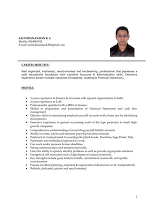 1
CAREER OBJECTIVE:
Well organized, motivated, result-oriented and hardworking, professional that possesses a
solid educational foundation with excellent Accounts & Administration skills. Extensive
experience across multiple industries (Hospitality, Auditing & Financial Institution).
PROFILE:
• 3 years experience in Finance & Accounts with reputed organizations in India
• 4 years experience in UAE
• Professionally qualified with a MBA in Finance.
• Skilled in preparation and presentation of Financial Statements and cash flow
management
• Effective skills in maintaining employee payroll accounts with a keen eye for identifying
discrepancies
• Extensive experience in general accounting work of the type particular to small high-
growth companies.
• Comprehensive understanding of reconciling payroll liability accounts
• Ability to create, add to and maintain payroll procedural manuals
• Proficient in Computerized Accounting like Quick books, Peachtree, Sage Pastel, Tally
• Systematic and methodical approach to work.
• Can work under pressure & meet deadlines
• Strong communication and interpersonal skills.
• Have the ability to quickly identify problems as well as provide appropriate solutions
• Energetic & self-motivated with a high degree of cultural sensitivity.
• Key strengths include good analytical skills, commitment, teamwork, and quality
consciousness
• Possess excellent planning, analytical & organization skill and can work independently
• Reliable, dedicated, patient and result oriented.
SACHIDANANDAN K A
Mobile: 0564081342
E-mail: sachidanandank38@gmail.com
 