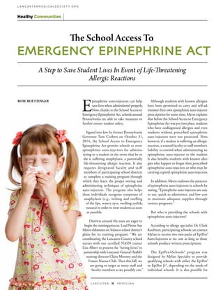 L A N C A S T E R 18 PH Y S I C I A N
L A N C A S T E R M E D I C A L S O C I E T Y. O R G
Healthy Communities
E
pinephrine auto-injectors can help
save lives when administered properly.
Now, thanks to the School Access to
Emergency Epinephrine Act, schools around
Pennsylvania are able to take measures to
further ensure student safety.
Signed into law by former Pennsylvania
Governor Tom Corbett on October 31,
2014, the School Access to Emergency
Epinephrine Act permits schools to store
epinephrine auto-injectors for adminis-
tering to a student in the event that he or
she is suffering anaphylaxis, a potentially
life-threatening allergic reaction. It also
requires designated faculty and staff
members of participating school districts
to complete a training program through
which they learn the proper storing and
administering techniques of epinephrine
auto-injectors. The program also helps
these individuals recognize symptoms of
anaphylaxis (e.g., itching and swelling
of the lips, watery eyes, swelling eyelids,
nausea) in order to treat students as soon
as possible.
Districts around the state are eager to
begin the training process. Lead Nurse Sue
Myers elaborates on Solanco school district’s
plans for its training program: “We are
coordinating the Lancaster County school
nurses with our certified NASN trainer
Lisa Albert to present the ‘Saving Lives’ in
partnership with Lancaster General Health’s
nursing director Claire Mooney and the
Future Nurses Club. Then this fall, we
are going to target as many staff and
faculty members as we possibly can.”
Although students with known allergies
have been permitted to carry and self-ad-
minister their own epinephrine auto-injector
prescriptions for some time, Myers explains
that before the School Access to Emergency
Epinephrine Act was put into place, students
who have undiagnosed allergies and even
students without prescribed epinephrine
auto-injectors were not protected. Now,
however, if a student is suffering an allergic
reaction, a trained faculty or staff member’s
liability is covered when administering an
epinephrine auto-injector to the student.
It also benefits students with known aller-
gies who happen to forget their prescribed
epinephrine auto-injectors or who may be
carrying expired epinephrine auto-injectors.
In addition, Myers endorses the presence
of epinephrine auto-injectors in schools by
stating, “Epinephrine auto-injectors are easy
to use, quick to administer, and low-cost
to maintain adequate supplies through
various programs.”
But who is providing the schools with
epinephrine auto-injectors?
According to allergy specialist Dr. Clark
Kaufman, participating schools can contact
Mylan to receive two two-packs of EpiPen®
Auto-Injectors at no cost as long as those
schools produce written prescriptions.
The EpiPen4Schools® program was
designed by Mylan Specialty to provide
qualifying schools with either the EpiPen®
or EpiPen Jr®, depending on the needs of
individual schools. It is also possible for
A Step to Save Student Lives In Event of Life-Threatening
Allergic Reactions
ROSE BOETTINGER
The School Access To
EMERGENCY  EPINEPHRINE  AC T
 