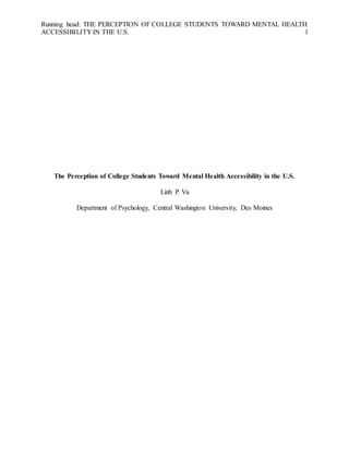 Running head: THE PERCEPTION OF COLLEGE STUDENTS TOWARD MENTAL HEALTH
ACCESSIBILITY IN THE U.S. 1
The Perception of College Students Toward Mental Health Accessibility in the U.S.
Linh P. Vu
Department of Psychology, Central Washington University, Des Moines
 