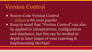 Version Control
● Source Code Version Control
o Github is the most popular
● Keep in mind that “Version Control” can also
be applied to infrastructure, configuration
and databases, but this can be studied in
depth in later stages of your Learning &
Implementing DevOps!
 