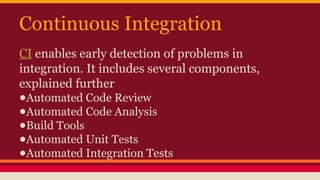 Continuous Integration
CI enables early detection of problems in
integration. It includes several components,
explained further
●Automated Code Review
●Automated Code Analysis
●Build Tools
●Automated Unit Tests
●Automated Integration Tests
 