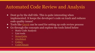 Automated Code Review and Analysis
● Dont go by the dull title. This is quite interesting when
implemented. It keeps the developer’s code on track and reduces
code quality issues!
● Tools like Gerrit can be used for setting up code review process
● Go through the concepts and explore the tools listed below
o Static Code Analysis
o Lint tools
o SonarQube
o JArchitect
o Codacy
o CodeClimate
 