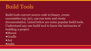 Build Tools
Build tools convert source code to binary, create
executables (eg: jar), can run tests and create
documentation. Listed below are some popular build tools.
Understand any one build tool to know the intricacies of
building a project.
●Maven
●Gradle
●Ant
●make
 