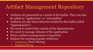 Artifact Management Repository
● Artifacts are generated as a result of the builds. They can also
be called as “application” or “executables”
● Artifacts are also those libraries needed by the build (called
“dependencies”)
● We need to control the version of the dependencies
● We need to manage releases of the application
● Hence artifact management is important
● Explore the existing popular solutions:
o Artifactory (PaaS offering)
o Sonatype Nexus
 
