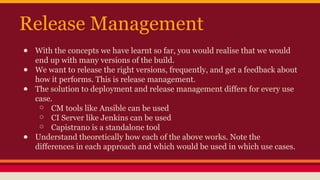 Release Management
● With the concepts we have learnt so far, you would realise that we would
end up with many versions of the build.
● We want to release the right versions, frequently, and get a feedback about
how it performs. This is release management.
● The solution to deployment and release management differs for every use
case.
○ CM tools like Ansible can be used
○ CI Server like Jenkins can be used
○ Capistrano is a standalone tool
● Understand theoretically how each of the above works. Note the
differences in each approach and which would be used in which use cases.
 