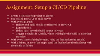 Assignment: Setup a CI/CD Pipeline
● Create a HelloWorld project on github
● Use hosted Travis-CI as build server
● With every git push:
o HelloWorld build should be triggered in Travis-CI
o Run unit tests
o If they pass, save the build output to Nexus
o Trigger a playlist in Ansible, which will deploy the build to a another
machine
● With every successful deployment, relay the feedback (send emails)
● With a failure in any of the steps, send the feedback to the developer with
the details of failure
 