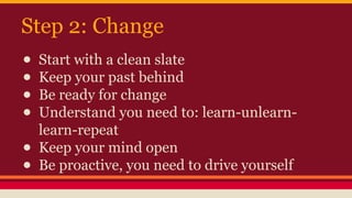 Step 2: Change
● Start with a clean slate
● Keep your past behind
● Be ready for change
● Understand you need to: learn-unlearn-
learn-repeat
● Keep your mind open
● Be proactive, you need to drive yourself
 