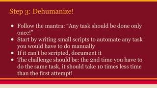 Step 3: Dehumanize!
● Follow the mantra: “Any task should be done only
once!”
● Start by writing small scripts to automate any task
you would have to do manually
● If it can't be scripted, document it
● The challenge should be: the 2nd time you have to
do the same task, it should take 10 times less time
than the first attempt!
 