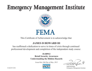 Emergency Management Institute
This Certificate of Achievement is to acknowledge that
has reaffirmed a dedication to serve in times of crisis through continued
professional development and completion of the independent study course:
Tony Russell
Superintendent
Emergency Management Institute
JAMES D HOWARD III
IS-00912
Retail Security Awareness
Understanding the Hidden Hazards
Issued this 16th Day of May, 2015
0 IACET CEU
 