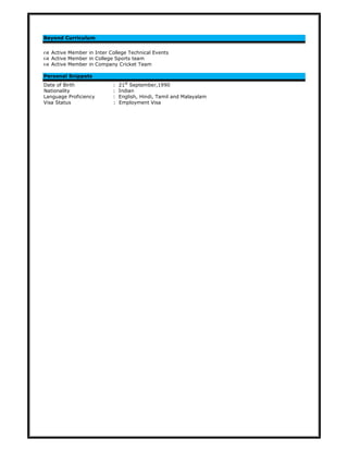 Beyond Curriculum
Active Member in Inter College Technical Events
Active Member in College Sports team
Active Member in Company Cricket Team
Personal Snippets
Date of Birth : 21st
September,1990
Nationality : Indian
Language Proficiency : English, Hindi, Tamil and Malayalam
Visa Status : Employment Visa
 