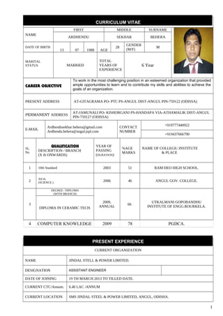 CURRICULUM VITAE
NAME
FIRST MIDDLE SURNAME
ARDHENDU SEKHAR BEHERA
DATE OF BIRTH
13 07 1988 AGE
28
GENDER
(M/F)
M
MARITAL
STATUS MARRIED
TOTAL
YEARS OF
EXPERIENCE
6 Year
CAREER OBJECTIVE
To work in the most challenging position in an esteemed organization that provided
ample opportunities to learn and to contribute my skills and abilities to achieve the
goals of an organization.
PRESENT ADDRESS AT-GITAGRAMA PO- PTC PS-ANGUL DIST-ANGUL PIN-759122 (ODISSA)
PERMANENT ADDRESS
AT-JAMUNALI PO- KISHORGANJ PS-HANDAPA VIA-ATHAMALIK DIST-ANGUL
PIN-759127 (ODISSA)
E-MAIL
Ardhendusekhar.behera@gmail.com
Ardhendu.behera@angul.jspl.com
CONTACT
NUMBER
+919777440922
+919437666790
SL.
No
QUALIFICATION
DESCRIPTION / BRANCH
(X th ONWARDS)
YEAR OF
PASSING
(DURATION)
%AGE
MARKS
NAME OF COLLEGE/ INSTITUTE
& PLACE
1 10th Standard 2003 51 RAM DEO HIGH SCHOOL.
2
XII th.
(SCIENCE ) 2006 46 ANGUL GOV. COLLEGE.
3
DEGREE / DIPLOMA
(WITH BRANCH)
2009,
ANNUAL
66
UTKALMANI GOPOBANDHU
INSTITUTE OF ENGG.ROURKELA.DIPLOMA IN CERAMIC TECH.
4 COMPUTER KNOWLEDGE 2009 78 PGDCA.
PRESENT EXPERIENCE
CURRENT ORGANIZATION
NAME JINDAL STELL & POWER LIMITED.
DESIGNATION ASSISTANT ENGINEER
DATE OF JOINING 19 TH MARCH 2013 TO TILLED DATE.
CURRENT CTC/Annum. 6.40 LAC /ANNUM
CURRENT LOCATION SMS JINDAL STEEL & POWER LIMITED, ANGUL, ODISHA.
1
 