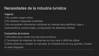 Necesidades de la industria turística
Viajeros
1.No pueden pagar online
2.No obtienen respuesta inmediata
3.No encuentran información suficiente en internet para planificar viaje a
centroamérica, precios bajos, comparación de diferentes ofertas.
Compañías de turismo
1.Dificultad para vender sus servicios turísticos
2.Tecnología de sistemas de reservas es muy cara y difícil de utilizar
3.Difícil alcanzar y ampliar su mercado, la competencia es muy grande y cluster
no está integrado
 