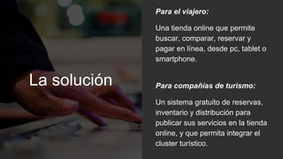 La solución
Para el viajero:
Una tienda online que permite
buscar, comparar, reservar y
pagar en línea, desde pc, tablet o
smartphone.
Para compañías de turismo:
Un sistema gratuito de reservas,
inventario y distribución para
publicar sus servicios en la tienda
online, y que permita integrar el
cluster turístico.
 