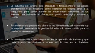 ● La industria del turismo está creciendo y fortaleciendo a los países
grandemente y es necesario como operador de turismo estar a la
vanguardia para poder atender las necesidades crecientes de los
viajeros, principalmente el ofrecer una gestión más ágil y automática
posible.
● Para ofrecer una gestión a la altura de las necesidades del viajero de hoy
es requerido automatizar la gestión del turismo lo antes posible para no
quedar en desventaja.
● Es necesario que exista integración en la operación de turismo y que
cada experto se dedique a operar en lo que es su fortaleza
 