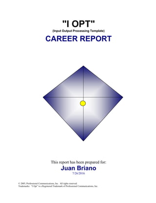 "I OPT"
(Input Output Processing Template)
CAREER REPORT
This report has been prepared for:
Juan Briano
7/26/2016
© 2005, Professional Communications, Inc. All rights reserved.
Trademarks: “I Opt” is a Registered Trademark of Professional Communications, Inc.
 