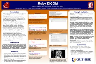 Ruby DICOM 
Perry Horwich, MD1 , Christoffer Lervåg2, Jeff Miller3 
1Guthrie Health, Sayre, PA 2Helse Møre og Romsdal HF, Norway 3Center for Biomedical Informatics, Children's Hospital of Philadelphia, PA 
References 
Example Application 
Current Uses 
1. Informatics in Radiology: Use of CouchDB for Document-based Storage of 
DICOM Objects, Rascovsky, Delgado, Sanz, Calvo & Castrillón, 
RadioGraphics, 2012; 32: 913–927 
2. Adaptive radiotherapy based on contrast enhanced cone beam CT imaging 
Søvik, Rødal, Skogmo, Lervåg, Eilertsen & Malinen, Acta Oncologica, 2010; 
49: 972–977 
3. Evaluation of adaptive radiotherapy of bladder cancer by image-based 
tumour control probability modeling, Wright, Muren, Høyer & Malinen, Acta 
Oncologica, 2010; 49: 1045–1051 
4. Conversion of Eclipse RTDose Pixel Data to facilitate further simulations in 
IDL., Kalpathy-Cramer & Fuller, AMIA 2010 Annual Symposium 
Introduction 
PROBLEM: For radiologists, generating and maintaining a 
list of clinical cases can be both time consuming and 
technically challenging. 
CONSIDERATIONS: The radiologist may work at multiple 
computers, may use differing operating systems, may use 
differing vendor applications, and may work in separate and 
distant locations. 
SOLUTION: Allow the radiologist to maintain a list of cases 
in a text file on a shared network drive (Figure 5). Use one 
line of text to represent each case. Using Ruby and Rails, 
allow for the import, parsing, and editing of the text file. 
Individual cases may be entered via the Rails application 
interface as well. 
FUNCTIONALITY: When the user is editing or authoring a 
case with the Rails application, check to see if the radiologist 
has included a medical record number or accession number. 
If so, automatically open a DICOM viewer that displays the 
corresponding series and images (Figure 8). Allow the 
radiologist to save key images with the case for later display. 
RESULT: A shortened cycle for case identification and image 
association. The resultant case, containing both text and 
key images, can be reviewed with a web browser. 
ADVANTAGES: The process is vendor neutral. Having 
followed agile development principles, this base application 
can be adapted to other uses. 
Written by Christoffer Lervåg and publicly posted five years 
ago, Ruby DICOM represents a mature cross-platform 
Ruby language library that facilitates the handling of 
DICOM files and network communication. The library 
manages the reading, editing and writing of DICOM files 
as well as querying, retrieving and sending of files to and 
from DICOM nodes (Figures 1-2). 
By combining Ruby DICOM with other open source 
packages, such as NArray or RMagick, one may perform 
both image processing and display (Figure 3). 
When combined with Rails, the Ruby DICOM gem 
integrates successfully with the Rails web-application 
framework and includes everything needed to create 
database-backed web applications utilizing the Model- 
View-Controller (MVC) development pattern. This 
presentation includes an example of a Rails application 
that demonstrates this particular approach. 
Ruby DICOM has been an integral component in 
academic publications.1-4 Ruby DICOM is open source 
and has drawn nine additional coding contributors since its 
public release. The work is further supported by a 
community of more than 40 active discussion group 
members. You can find additional information at 
http://dicom.rubyforge.org 
The author’s personal case list has grown by over a 
thousand cases in the past 24 months. Currently this 
method is useful for tracking: 
• Interesting cases for teaching 
• Consults with associated history and clinical correlation 
• Cases for follow-up to be reviewed with future surgical, 
future clinical, or future imaging exam correlation. 
• Quality improvement cases 
Figure 6: Account validation allows the application to be 
selectively used by different users. A user with no account 
may view publicly published case material. 
Figure 7: Case data may be searched. 
Figure 8: When editing or authoring a specific case, the 
user is automatically presented with a javascript DICOM 
viewer displaying the exam images. Images of interest 
may be selected by the user and associated with the case 
being authored. 
RUBY 
CT abd/pel pt had acute diverticulitis and came back with acute appendicitis 132117 3816145 
cr chest cxr nml shoulder with lung mass teaching case 3815168 
mr knee equivical osteochondral injury and displaced fragment on .22T hope to see a f/u at 1.5T 3819643 
CT arthrogram nice example osteochondral injury 3821462 
MR shoulder thorax includes entire scapula normal nice imaging 3820930 
MR knee illiotibial band friction syndrome 3821781 
MR thigh probable pyomyositis with osteomyelitis rapid change on serial CR in femoral cortex 3825457 400904 
CT abd/pel missed SMA aneyrysm 3826653 
CR shoulder nice example of hydroxyappetite deposition 3584240 
cr hip nice example of polyethelene wear and particulate disease hardware loosening 3825650 
cr leg nice example of "subtle" toddlers fracture with follow-up images showing callus formation 1242423 
cr forearm soft tissue mass f/u mri 3828160 mri 3832813 f/u clinical 
MR knee acl rupture with posterior lateral corner injury LCL sprain nice example 3830023 
mr forefoot nice example of tibial sesimoiditis 3830957 
Figure 5: Use a text file to track cases of interest. 
Open Source 
The example application presented makes use of more than 
60 open source software libraries, mostly through the use of 
ruby gems. Studycentric, the open source javascript DICOM 
viewer used here, was written by Jeff Miller at The Center for 
Biomedical Informatics, Children’s Hospital of Philadelphia. 
Figure 3: Example Ruby code that loads a DICOM object 
and saves the image data as a PNG file. 
require 'dicom' 
require 'RMagick' 
dcm = DICOM::DObject.read("myFile.dcm") 
image = dcm.image 
image.write("dicom.png") 
require 'dicom' 
a = DICOM::Anonymizer.new 
a.anonymize("c:/dicom") 
Figure 4: Example Ruby code that anonymizes files in a 
target directory. It’s this easy. Or, if you prefer, many 
options can be utilized as seen in this tutorial: 
http://dicom.rubyforge.org/tutorial2.html 
File Handling 
require 'dicom' 
server = DICOM::DServer.new(104, :host_ae => 
"RUBY_SERVER") 
Figure 1: An example method for starting a DICOM 
server on the local host at port 104 with an AE of 
RUBY_SERVER. It really is just this simple. If you like, 
you can make use of many server options including custom 
file handlers, transaction logging, and more. 
require 'dicom' 
node = DICOM::DClient.new(remote_server_ip, 
104) 
node.move_study("LOCAL_DICOM_SERVER", 
'0010,0020' => pat_id, '0020,000D' => study_uid) 
Figure 2: Example Ruby code that performs a DICOM 
Move, transferring a study identified with study_uid from a 
remote DICOM server at remote_server_ip to local DICOM 
storage named LOCAL_DICOM_SERVER. 
Networking 
