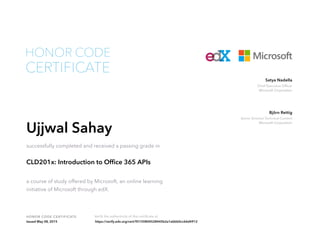 Chief Executive Officer
Microsoft Corporation
Satya Nadella
Senior Director Technical Content
Microsoft Corporation
Björn Rettig
HONOR CODE CERTIFICATE Verify the authenticity of this certificate at
CERTIFICATE
HONOR CODE
Ujjwal Sahay
successfully completed and received a passing grade in
CLD201x: Introduction to Office 365 APIs
a course of study offered by Microsoft, an online learning
initiative of Microsoft through edX.
Issued May 08, 2015 https://verify.edx.org/cert/95150804528445b2a1ebbb0cc66d4912
 