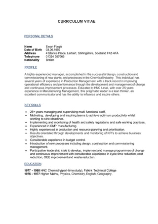 CURRICULUM VITAE
PERSONAL DETAILS
Name Ewan Forgie
Date of Birth 03.06.1959
Address 4 Stance Place, Larbert, Stirlingshire, Scotland FK5 4FA
Telephone 01324 557666
Nationality British
PROFILE
A highly experienced manager, accomplished in the successful design, construction and
commissioning of new plants and processes in the Chemical Industry. This individual has
several years of experience in Production Management with a track record in improving
operational efficiency and performance through the development and management of change
and continuous improvement processes. Educated to HNC Level, with over 25 years
experience in Manufacturing Management, this pragmatic leader is a lean thinker, an
excellent communicator and has the ability to influence and inspire others.
KEY SKILLS
 25+ years managing and supervising multi-functional staff.
 Motivating, developing and inspiring teams to achieve optimum productivity whilst
working to strict deadlines.
 Implementing and monitoring of health and safety regulations and safe working practices.
 Experienced in GMP manufacturing.
 Highly experienced in production and resource planning and prioritisation.
 Results orientated through developments and monitoring of KPI’s to achieve business
objectives.
 Considerable experience in budget control.
 Introduction of new processes including design, construction and commissioning
management.
 Participative leadership style to develop, implement and manage programmes of change
and continuous improvement with considerable experience in cycle time reduction, cost
reduction, OEE improvement and waste reduction.
EDUCATION
1977 - 1980 HNC Chemistry(part-time study), Falkirk Technical College
1976 - 1977 Higher Maths, Physics, Chemistry, English, Geography.
 