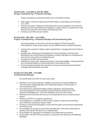 Kemfine (UK). (July 2008 to date Mar 2009)
Design / Commissioning / Production Manager
Project cancelled at construction phase due to insufficient funding
 Initial design of plant for Agrochemical Intermediate using existing and new plant
circa. £5M.
 Involved with team of Research & Development Process Engineers and Chemists,
Mechanical and Control Electrical Engineers to design plant for manufacture of new
process into both new and existing manufacturing units.
 Carrying out of SHE process studies.
Kemfine (UK). (Mar 2007 – June 2008)
Project / Commissioning / Production Manager trial manufacturing plant.
Successful design, construction and trial manufacture of Pharmaceutical
intermediate for major drug company using modified existing manufacturing plant.
 Liaising with customer to define project requirements, managing technical handover
package.
 Leading team of Research & Development Process Engineers and Chemists,
Mechanical and Control Electrical Engineers to design trial plant for manufacture of
new process into existing manufacturing unit.
 Carrying out of SHE process studies.
 Definition of project plan; detailing procedures and responsibilities, setting objectives
and monitoring progress to ensure plant was constructed on time.
 Commissioning and initial trial manufacture using commissioning and production
manager skills as detailed previously.
Kemfine UK. (Mar 2006 – Feb 2008)
Commissioning Manager
Successful start-up of £4m of colour toner plant.
 Definition of commissioning plan; detailing procedures and responsibilities for
commissioning, setting objectives and monitoring progress to ensure plant is
commissioned on time.
 Recruitment and subsequent leading of plant operations and engineering
commissioning team to ensure plant commissioned and handed over to the
Department Management, in line with identified critical success factors.
 Planning and ensuring that the start-up met requirements versus critical success
factors.
 Setting up of KPI’s for ongoing manufacture.
 Accountability for completion of SHE process studies as well as demonstrating
commitment by carrying out regular audits.
 Control of commissioning budget to ensure that the plant commissioned satisfactorily
at minimum cost.
 Accountability for training to ensure that operating team were fully trained plant to
operate and maintain the plant on an ongoing basis.
 Accountability for preparation of operating and maintenance procedures.
 Incorporation into SAP Planning system in conjunction with Business and Materials
Managers.
 