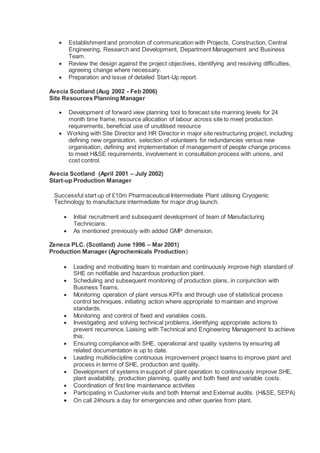  Establishment and promotion of communication with Projects, Construction, Central
Engineering, Research and Development, Department Management and Business
Team.
 Review the design against the project objectives, identifying and resolving difficulties,
agreeing change where necessary.
 Preparation and issue of detailed Start-Up report.
Avecia Scotland (Aug 2002 - Feb 2006)
Site Resources Planning Manager
 Development of forward view planning tool to forecast site manning levels for 24
month time frame, resource allocation of labour across site to meet production
requirements, beneficial use of unutilised resource
 Working with Site Director and HR Director in major site restructuring project, including
defining new organisation, selection of volunteers for redundancies versus new
organisation, defining and implementation of management of people change process
to meet H&SE requirements, involvement in consultation process with unions, and
cost control.
Avecia Scotland (April 2001 – July 2002)
Start-up Production Manager
Successful start up of £10m Pharmaceutical Intermediate Plant utilising Cryogenic
Technology to manufacture intermediate for major drug launch.
 Initial recruitment and subsequent development of team of Manufacturing
Technicians.
 As mentioned previously with added GMP dimension.
Zeneca PLC. (Scotland) June 1996 – Mar 2001)
Production Manager (Agrochemicals Production)
 Leading and motivating team to maintain and continuously improve high standard of
SHE on notifiable and hazardous production plant.
 Scheduling and subsequent monitoring of production plans, in conjunction with
Business Teams.
 Monitoring operation of plant versus KPI’s and through use of statistical process
control techniques, initiating action where appropriate to maintain and improve
standards.
 Monitoring and control of fixed and variables costs.
 Investigating and solving technical problems, identifying appropriate actions to
prevent recurrence. Liaising with Technical and Engineering Management to achieve
this.
 Ensuring compliance with SHE, operational and quality systems by ensuring all
related documentation is up to date.
 Leading multidiscipline continuous improvement project teams to improve plant and
process in terms of SHE, production and quality.
 Development of systems in support of plant operation to continuously improve SHE,
plant availability, production planning, quality and both fixed and variable costs.
 Coordination of first line maintenance activities
 Participating in Customer visits and both Internal and External audits. (H&SE, SEPA)
 On call 24hours a day for emergencies and other queries from plant.
 