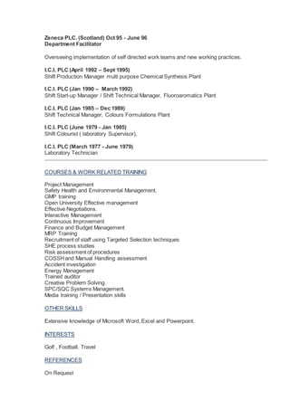 Zeneca PLC. (Scotland) Oct 95 - June 96
Department Facilitator
Overseeing implementation of self directed work teams and new working practices.
I.C.I. PLC (April 1992 – Sept 1995)
Shift Production Manager multi purpose Chemical Synthesis Plant
I.C.I. PLC (Jan 1990 – March 1992)
Shift Start-up Manager / Shift Technical Manager, Fluoroaromatics Plant
I.C.I. PLC (Jan 1985 – Dec 1989)
Shift Technical Manager, Colours Formulations Plant
I.C.I. PLC (June 1979 - Jan 1985)
Shift Colourist ( laboratory Supervisor),
I.C.I. PLC (March 1977 - June 1979)
Laboratory Technician
COURSES & WORK RELATED TRAINING
Project Management
Safety Health and Environmental Management.
GMP training
Open University Effective management
Effective Negotiations.
Interactive Management
Continuous Improvement
Finance and Budget Management
MRP Training
Recruitment of staff using Targeted Selection techniques
SHE process studies
Risk assessment of procedures
COSSHand Manual Handling assessment
Accident investigation
Energy Management
Trained auditor
Creative Problem Solving.
SPC/SQC Systems Management.
Media training / Presentation skills
OTHER SKILLS
Extensive knowledge of Microsoft Word, Excel and Powerpoint.
INTERESTS
Golf , Football, Travel
REFERENCES
On Request
 