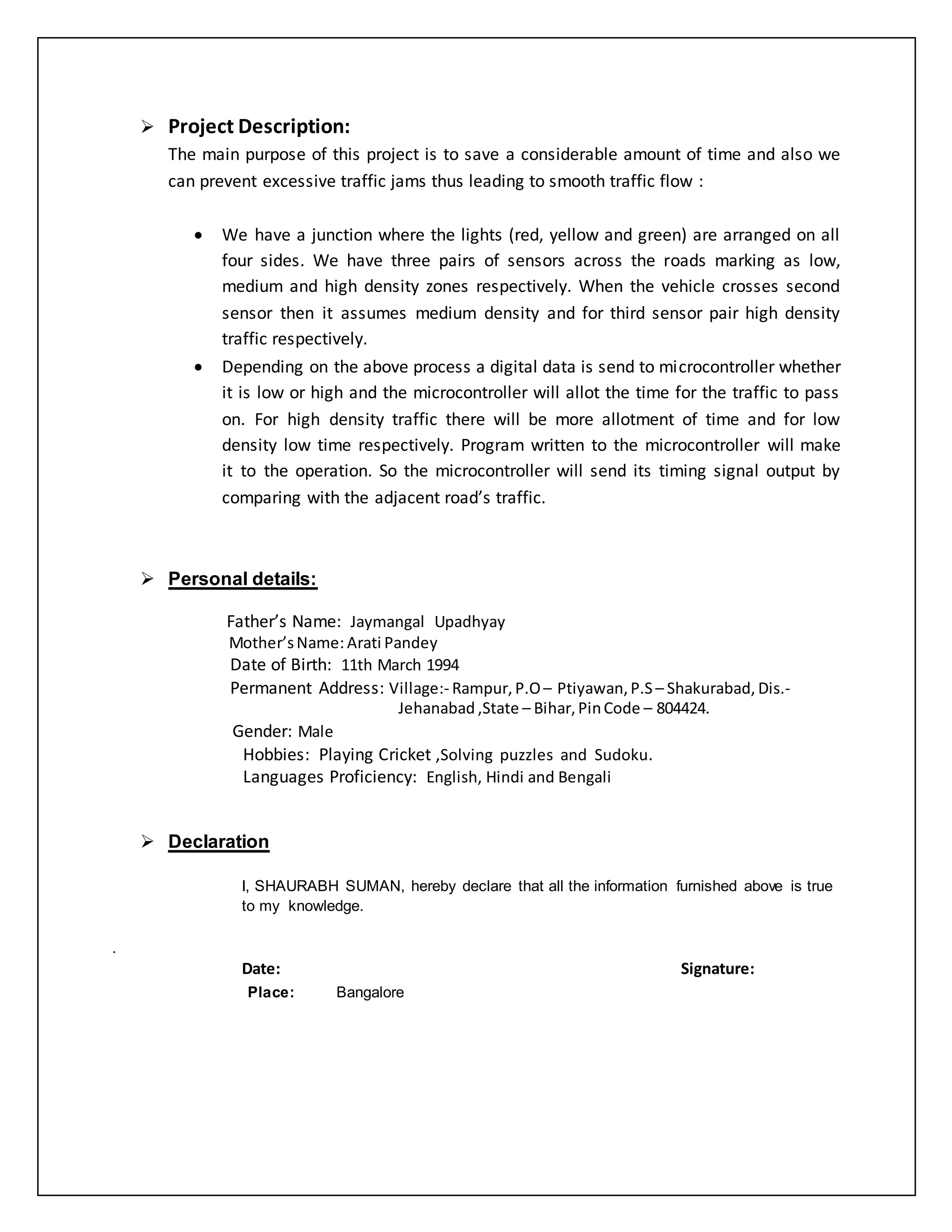  Project Description:
The main purpose of this project is to save a considerable amount of time and also we
can prevent excessive traffic jams thus leading to smooth traffic flow :
 We have a junction where the lights (red, yellow and green) are arranged on all
four sides. We have three pairs of sensors across the roads marking as low,
medium and high density zones respectively. When the vehicle crosses second
sensor then it assumes medium density and for third sensor pair high density
traffic respectively.
 Depending on the above process a digital data is send to microcontroller whether
it is low or high and the microcontroller will allot the time for the traffic to pass
on. For high density traffic there will be more allotment of time and for low
density low time respectively. Program written to the microcontroller will make
it to the operation. So the microcontroller will send its timing signal output by
comparing with the adjacent road’s traffic.
 Personal details:
Father’s Name: Jaymangal Upadhyay
Mother’sName:Arati Pandey
Date of Birth: 11th March 1994
Permanent Address: Village:- Rampur, P.O– Ptiyawan,P.S – Shakurabad, Dis.-
Jehanabad ,State – Bihar,PinCode – 804424.
Gender: Male
Hobbies: Playing Cricket ,Solving puzzles and Sudoku.
Languages Proficiency: English, Hindi and Bengali
 Declaration
I, SHAURABH SUMAN, hereby declare that all the information furnished above is true
to my knowledge.
.
Date: Signature:
Place: Bangalore
 