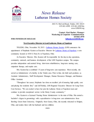 News Release
Lutheran Homes Society
2021 N. McCord Road, Toledo, OH 43615
419-861-4990 ∙ 419-861-4949 fax
www.LHSOH.org
Contact: Kari Bucher, Manager
Marketing & Corporate Communications
419-861-4970
FOR IMMEDIATE RELEASE KBucher@LHSOH.org
New Executive Director to Lead Lutheran Home at Napoleon
TOLEDO, Ohio, November 30, 2015 – Lutheran Homes Society (LHS) announces the
appointment of Stephanie Keaton as Executive Director for Lutheran Home at Napoleon, a care
community located at 1036 S. Perry St. in Napoleon, Ohio.
As Executive Director, Mrs. Keaton will be responsible for the day-to-day operations,
community outreach, and business development of the LHS Napoleon campus. The campus
provides independent and assisted living, short-term rehabilitation, long-term nursing care,
outpatient therapy, and respite care.
Mrs. Keaton has a combined 15 years of long-term care experience. Most recently, she
served as Administrator of a facility in the Toledo area. Prior to that, she held such positions as
Assistant Administrator, Staff Development Manager, Human Resources Manager, and Business
Office Assistant.
“Throughout her career, Stephanie has done an excellent job of ensuring high quality care
and placing her residents first,” said Jeff Rohdy, LHS Regional Executive Director for Long-Term
Care Services. “We are excited to have her join the Lutheran Home at Napoleon team and
continue to provide exceptional service to the Henry County community.”
Mrs. Keaton is a Licensed Nursing Home Administrator in the state of Ohio. She earned a
bachelor’s degree in gerontology with a specialization in long-term care administration from
Bowling Green State University. Originally from Genoa, Ohio, she recently relocated to Holgate,
Ohio, and resides there with her husband and two children.
-more-
 