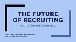 THE FUTURE
OF RECRUITING
“The Good, Bad and The Downright Ugly”
Seattle Staffing Management Association (SMA)
Closing Keynote, September 2015
 