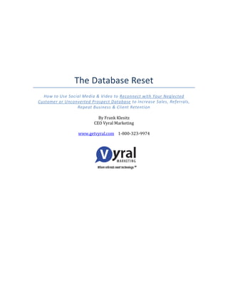 The Database Reset
How to Use Social Media & Video to Reconnect with Your Neglected
Customer or Unconverted Prospect Database to Increase Sales, Referrals,
Repeat Business & Client Retention
By Frank Klesitz
CEO Vyral Marketing
www.getvyral.com 1-800-323-9974
 