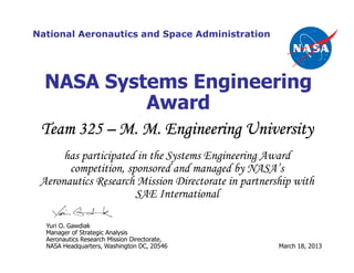 National Aeronautics and Space Administration
Yuri O. Gawdiak
Manager of Strategic Analysis
Aeronautics Research Mission Directorate,
NASA Headquarters, Washington DC, 20546 March 18, 2013
has participated in the Systems Engineering Award
competition, sponsored and managed by NASA’s
Aeronautics Research Mission Directorate in partnership with
SAE International
NASA Systems Engineering
Award
Team 325Team 325Team 325Team 325 –––– M. M. Engineering UniversityM. M. Engineering UniversityM. M. Engineering UniversityM. M. Engineering University
 