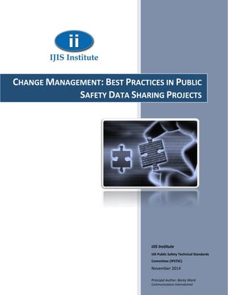 IJIS Institute
IJIS Public Safety Technical Standards
Committee (IPSTSC)
November 2014
Principal Author: Becky Ward
Communications International
CHANGE MANAGEMENT: BEST PRACTICES IN PUBLIC
SAFETY DATA SHARING PROJECTS
 